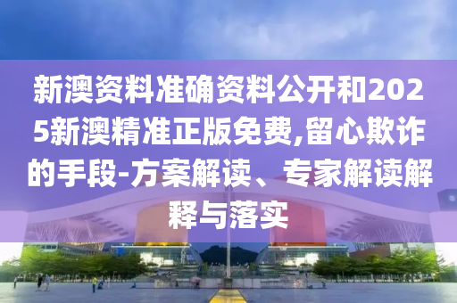 新澳资料准确资料公开和2025新澳精准正版免费,留心欺诈的手段-方案解读、专家解读解释与落实
