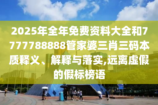 2025年全年免费资料大全和7777788888管家婆三肖三码本质释义、解释与落实,远离虚假的假标榜语